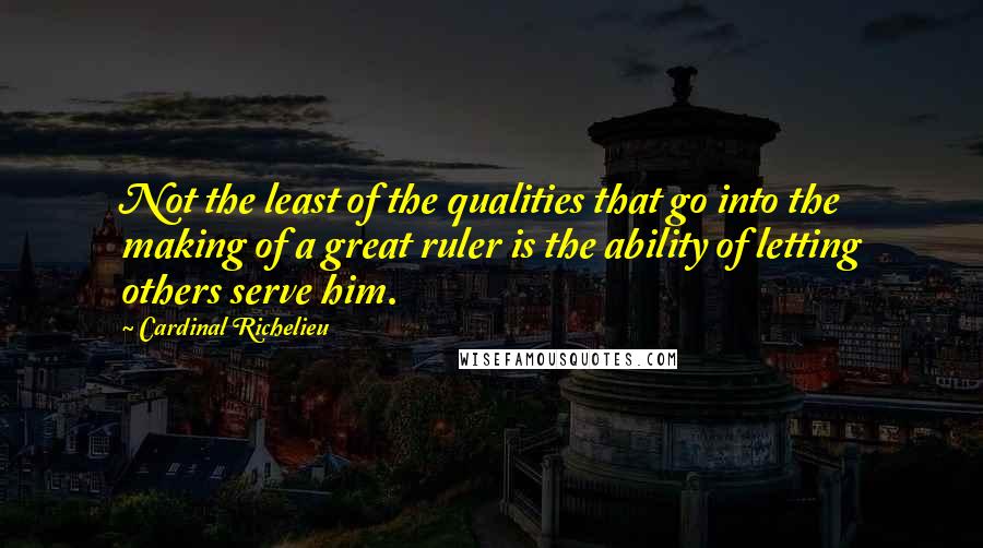 Cardinal Richelieu Quotes: Not the least of the qualities that go into the making of a great ruler is the ability of letting others serve him.