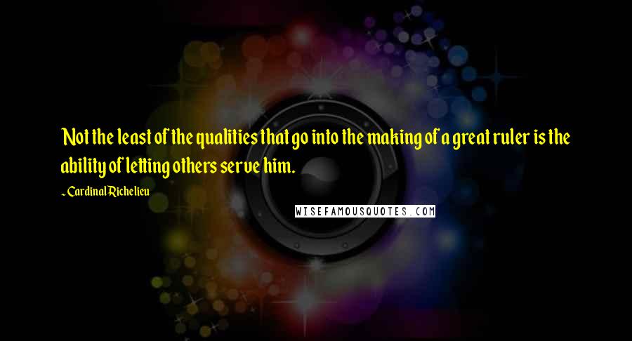 Cardinal Richelieu Quotes: Not the least of the qualities that go into the making of a great ruler is the ability of letting others serve him.