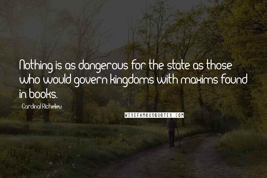 Cardinal Richelieu Quotes: Nothing is as dangerous for the state as those who would govern kingdoms with maxims found in books.