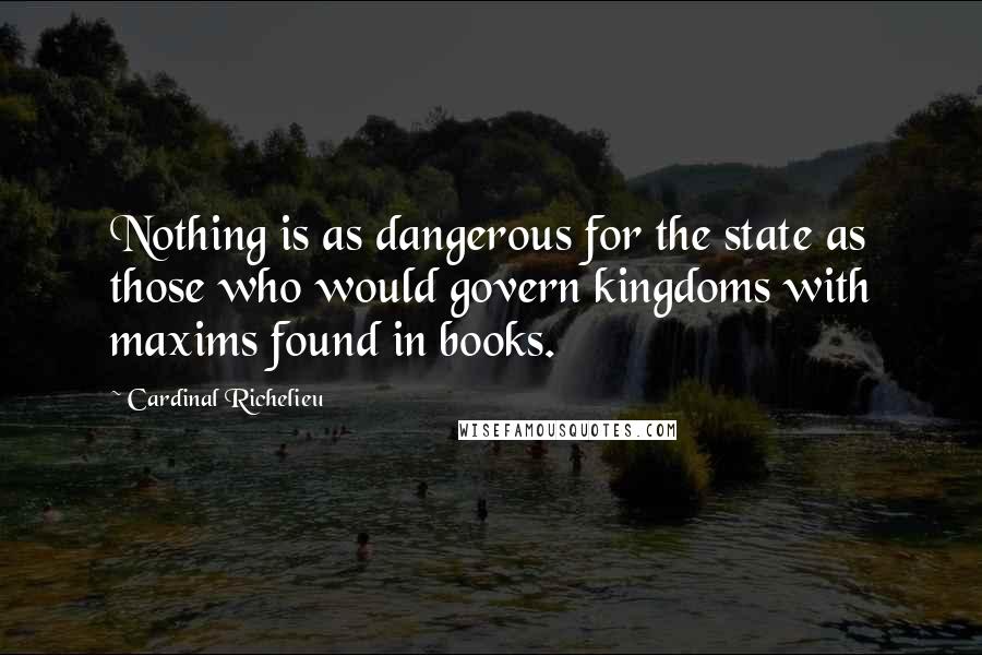 Cardinal Richelieu Quotes: Nothing is as dangerous for the state as those who would govern kingdoms with maxims found in books.