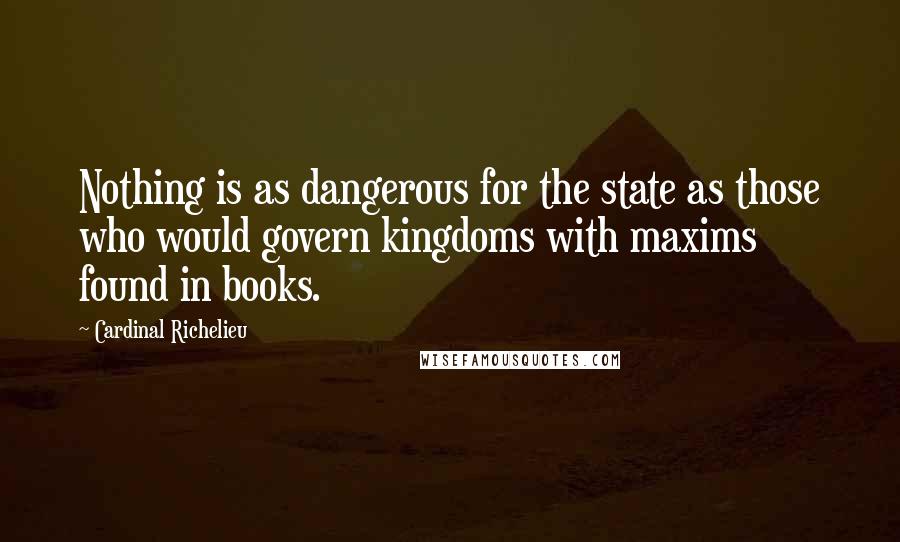 Cardinal Richelieu Quotes: Nothing is as dangerous for the state as those who would govern kingdoms with maxims found in books.