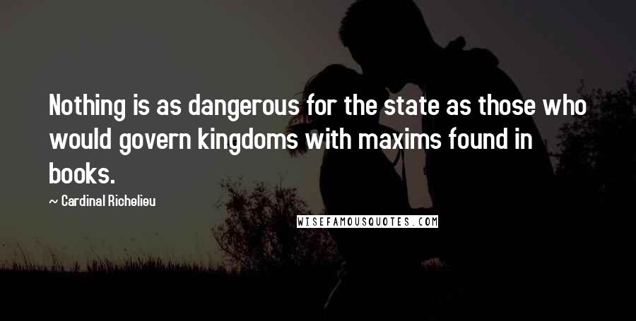 Cardinal Richelieu Quotes: Nothing is as dangerous for the state as those who would govern kingdoms with maxims found in books.