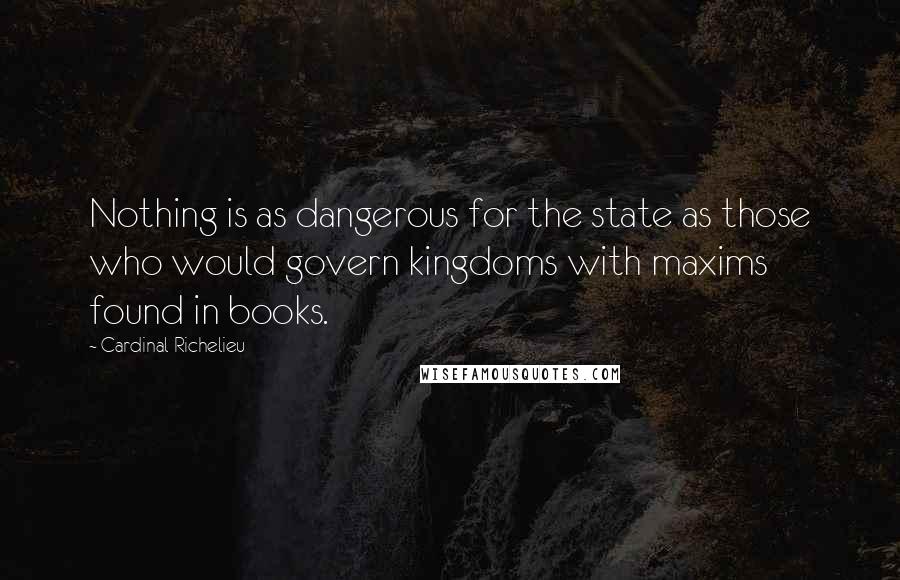 Cardinal Richelieu Quotes: Nothing is as dangerous for the state as those who would govern kingdoms with maxims found in books.