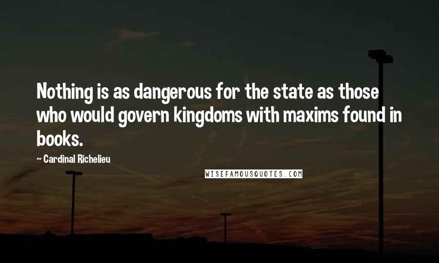 Cardinal Richelieu Quotes: Nothing is as dangerous for the state as those who would govern kingdoms with maxims found in books.