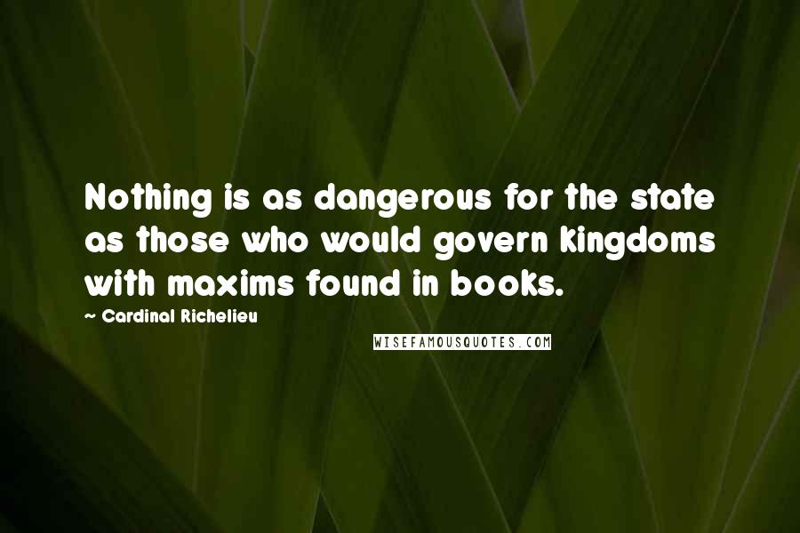 Cardinal Richelieu Quotes: Nothing is as dangerous for the state as those who would govern kingdoms with maxims found in books.