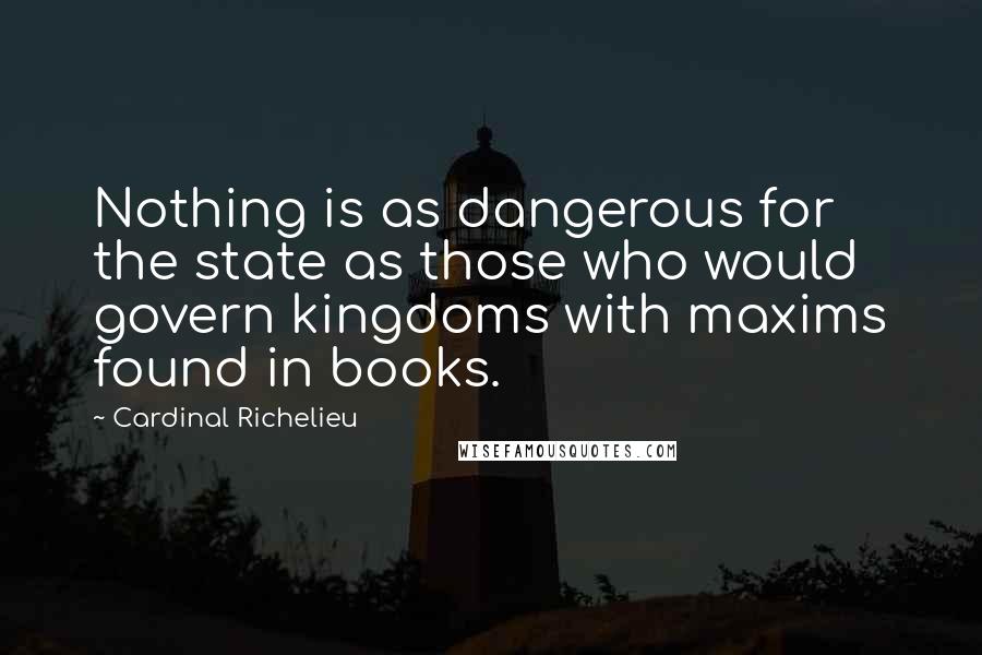 Cardinal Richelieu Quotes: Nothing is as dangerous for the state as those who would govern kingdoms with maxims found in books.