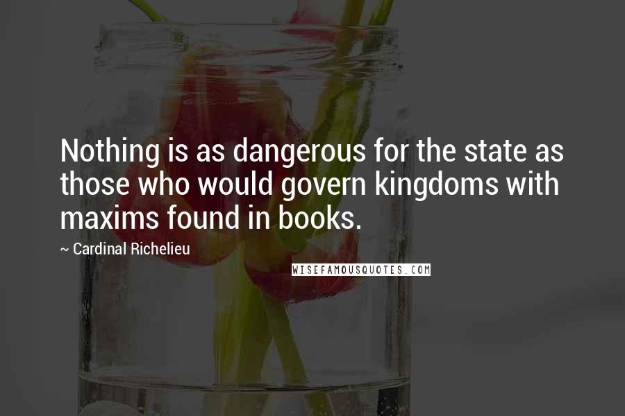 Cardinal Richelieu Quotes: Nothing is as dangerous for the state as those who would govern kingdoms with maxims found in books.