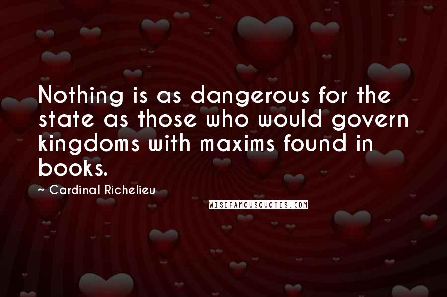 Cardinal Richelieu Quotes: Nothing is as dangerous for the state as those who would govern kingdoms with maxims found in books.