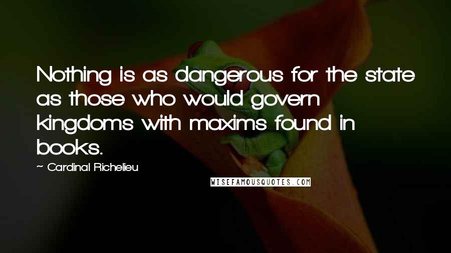 Cardinal Richelieu Quotes: Nothing is as dangerous for the state as those who would govern kingdoms with maxims found in books.