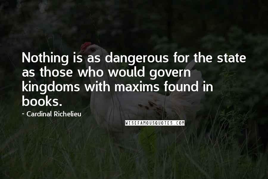 Cardinal Richelieu Quotes: Nothing is as dangerous for the state as those who would govern kingdoms with maxims found in books.