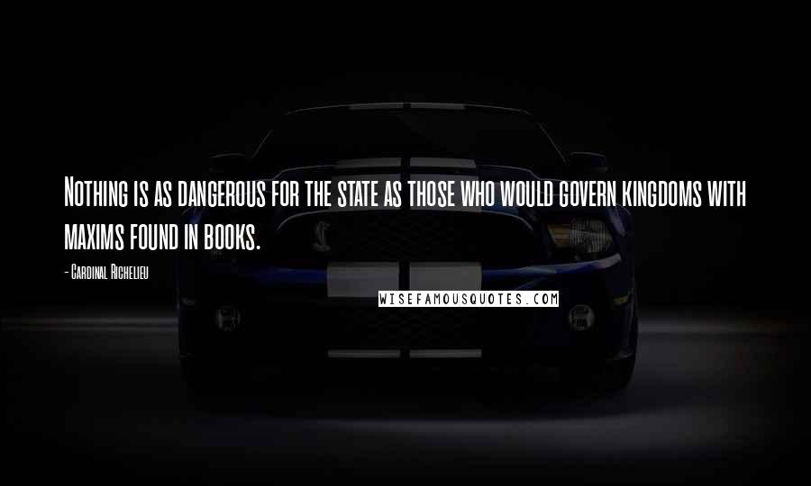 Cardinal Richelieu Quotes: Nothing is as dangerous for the state as those who would govern kingdoms with maxims found in books.
