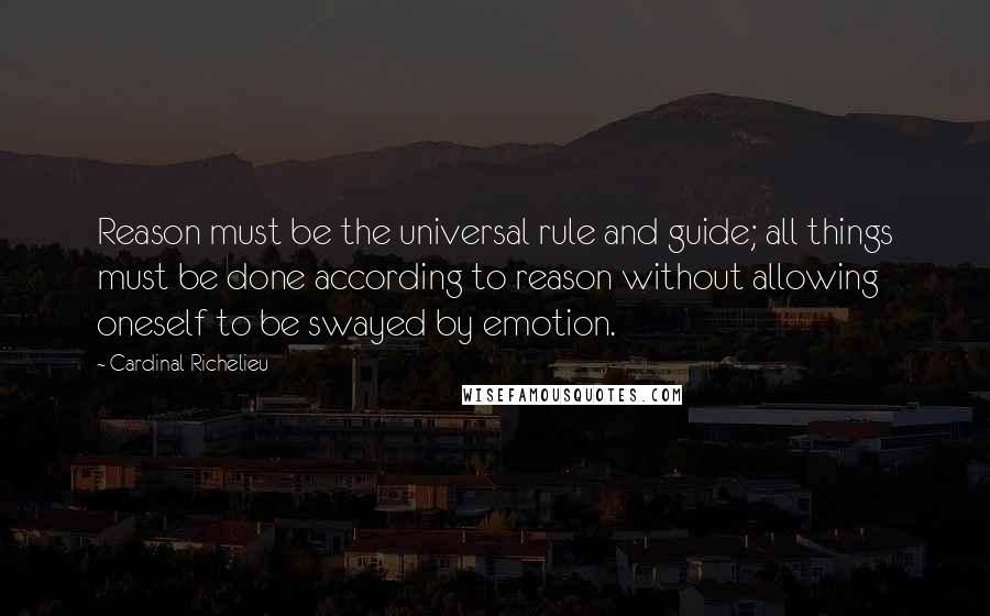 Cardinal Richelieu Quotes: Reason must be the universal rule and guide; all things must be done according to reason without allowing oneself to be swayed by emotion.