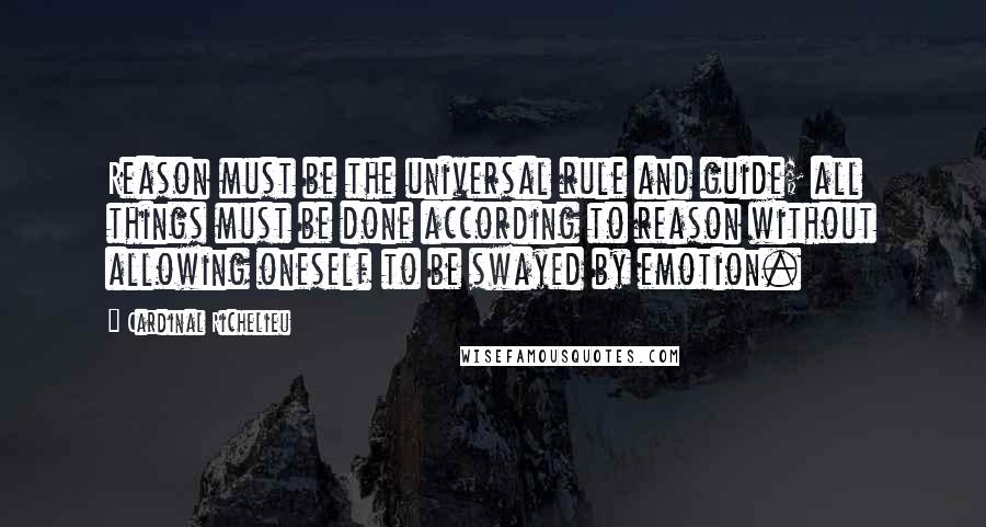 Cardinal Richelieu Quotes: Reason must be the universal rule and guide; all things must be done according to reason without allowing oneself to be swayed by emotion.