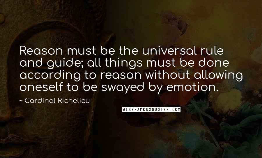 Cardinal Richelieu Quotes: Reason must be the universal rule and guide; all things must be done according to reason without allowing oneself to be swayed by emotion.