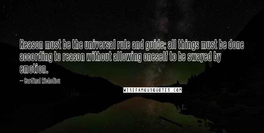 Cardinal Richelieu Quotes: Reason must be the universal rule and guide; all things must be done according to reason without allowing oneself to be swayed by emotion.