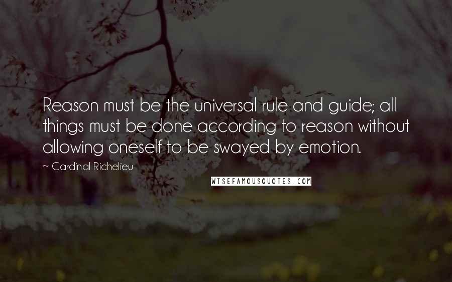 Cardinal Richelieu Quotes: Reason must be the universal rule and guide; all things must be done according to reason without allowing oneself to be swayed by emotion.