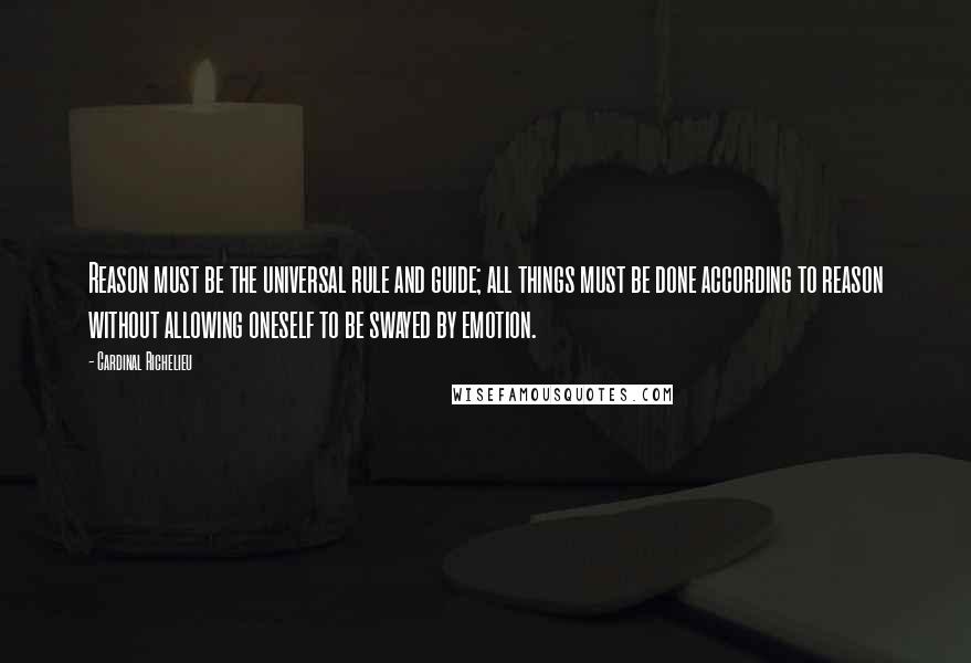 Cardinal Richelieu Quotes: Reason must be the universal rule and guide; all things must be done according to reason without allowing oneself to be swayed by emotion.