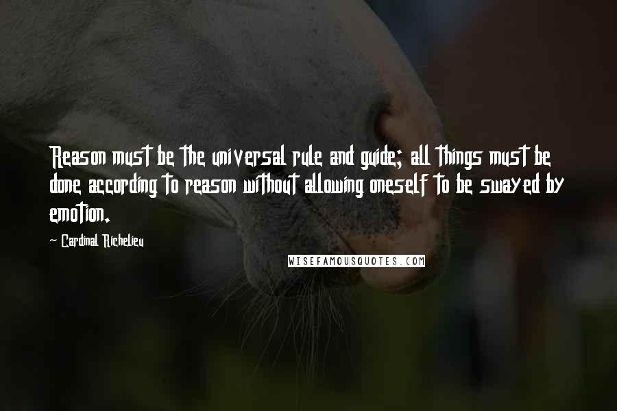 Cardinal Richelieu Quotes: Reason must be the universal rule and guide; all things must be done according to reason without allowing oneself to be swayed by emotion.