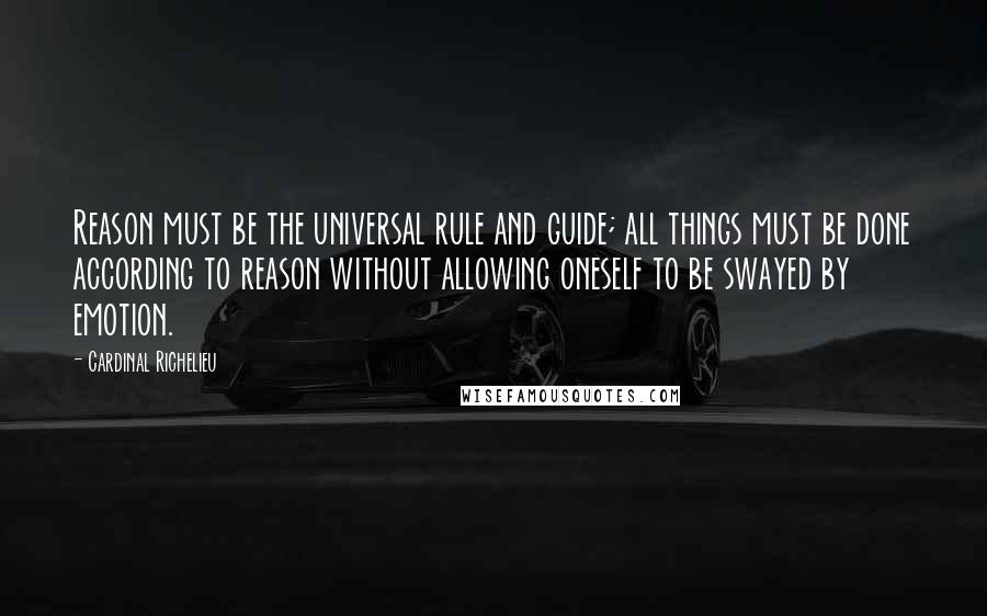 Cardinal Richelieu Quotes: Reason must be the universal rule and guide; all things must be done according to reason without allowing oneself to be swayed by emotion.