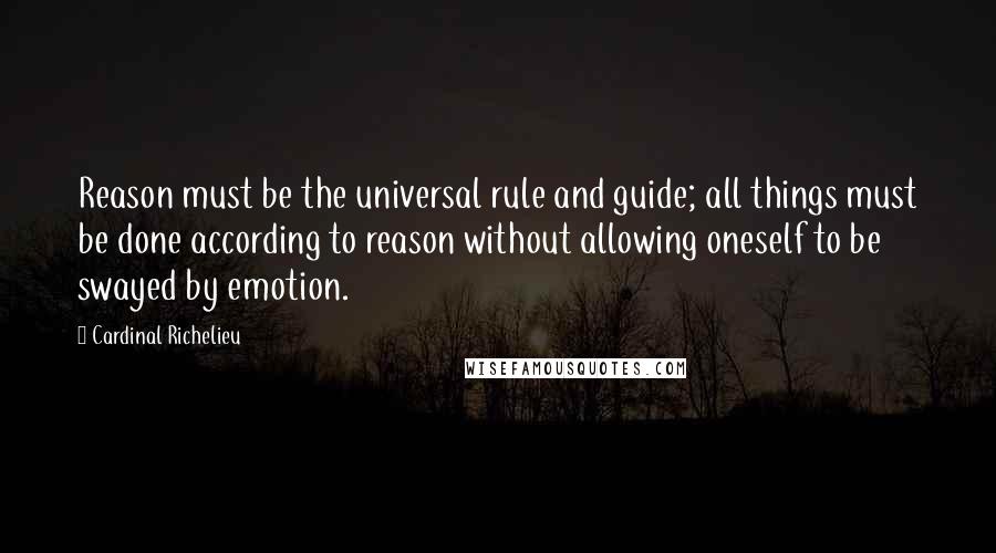 Cardinal Richelieu Quotes: Reason must be the universal rule and guide; all things must be done according to reason without allowing oneself to be swayed by emotion.