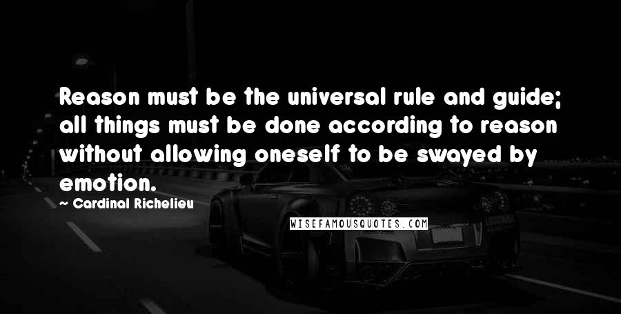 Cardinal Richelieu Quotes: Reason must be the universal rule and guide; all things must be done according to reason without allowing oneself to be swayed by emotion.