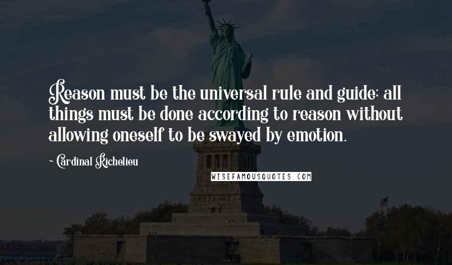 Cardinal Richelieu Quotes: Reason must be the universal rule and guide; all things must be done according to reason without allowing oneself to be swayed by emotion.