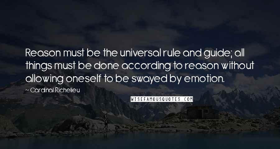 Cardinal Richelieu Quotes: Reason must be the universal rule and guide; all things must be done according to reason without allowing oneself to be swayed by emotion.