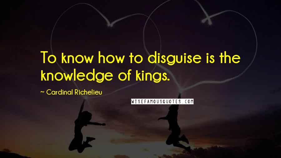 Cardinal Richelieu Quotes: To know how to disguise is the knowledge of kings.