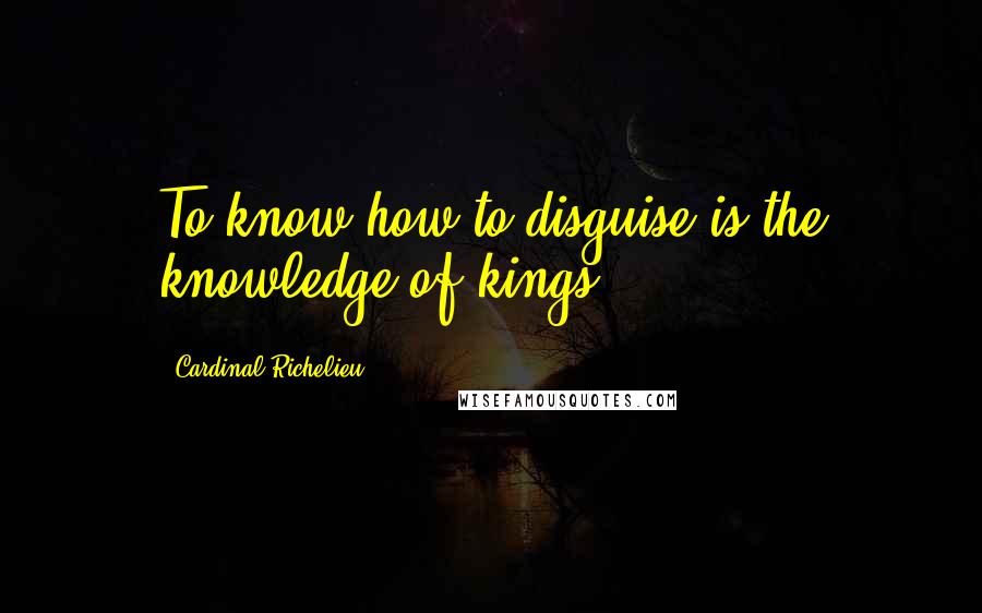 Cardinal Richelieu Quotes: To know how to disguise is the knowledge of kings.