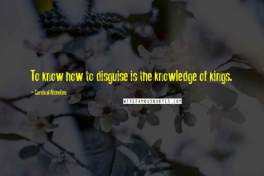 Cardinal Richelieu Quotes: To know how to disguise is the knowledge of kings.