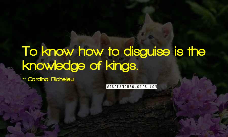 Cardinal Richelieu Quotes: To know how to disguise is the knowledge of kings.