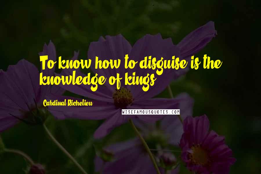 Cardinal Richelieu Quotes: To know how to disguise is the knowledge of kings.