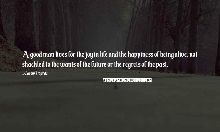 Carew Papritz Quotes: A good man lives for the joy in life and the happiness of being alive, not shackled to the wants of the future or the regrets of the past.