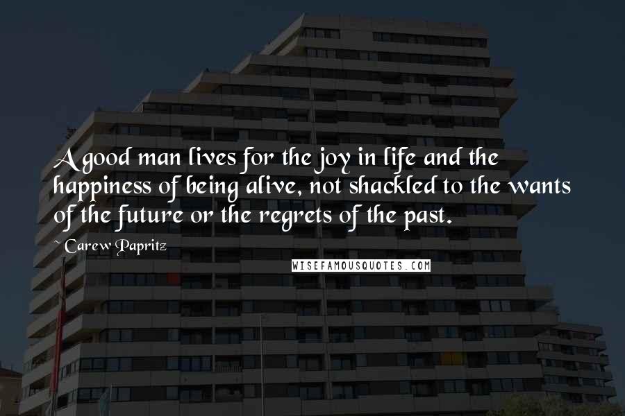 Carew Papritz Quotes: A good man lives for the joy in life and the happiness of being alive, not shackled to the wants of the future or the regrets of the past.