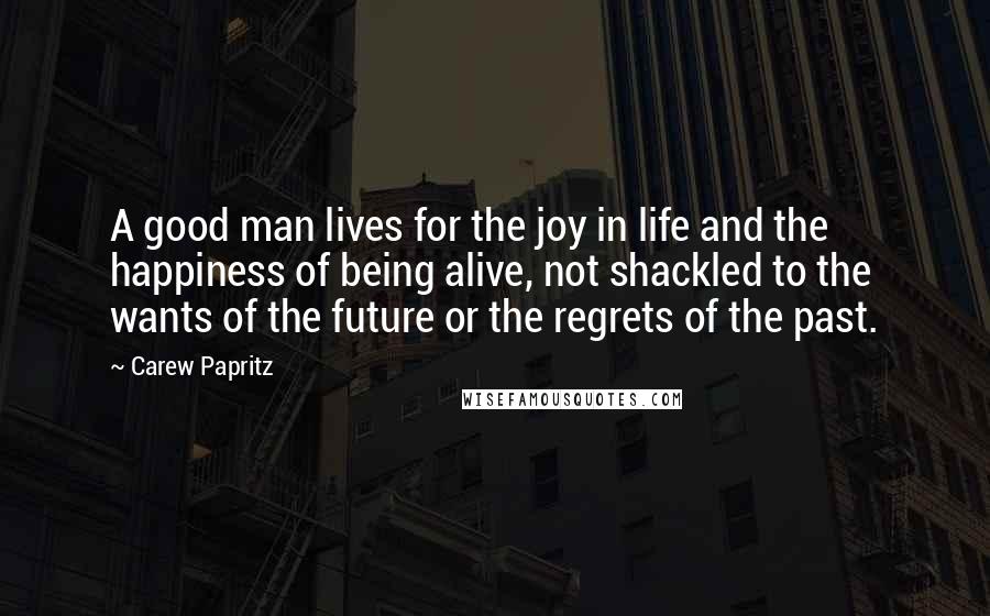 Carew Papritz Quotes: A good man lives for the joy in life and the happiness of being alive, not shackled to the wants of the future or the regrets of the past.