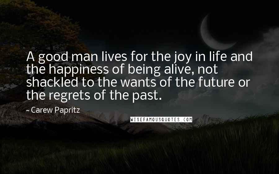 Carew Papritz Quotes: A good man lives for the joy in life and the happiness of being alive, not shackled to the wants of the future or the regrets of the past.