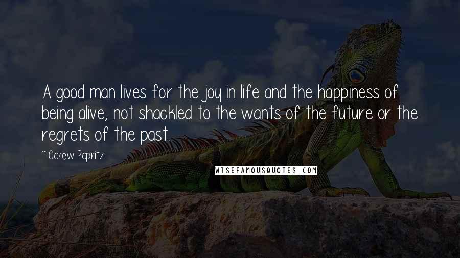 Carew Papritz Quotes: A good man lives for the joy in life and the happiness of being alive, not shackled to the wants of the future or the regrets of the past.