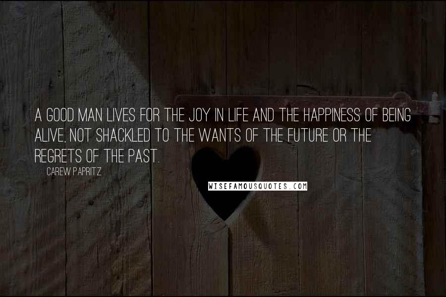 Carew Papritz Quotes: A good man lives for the joy in life and the happiness of being alive, not shackled to the wants of the future or the regrets of the past.