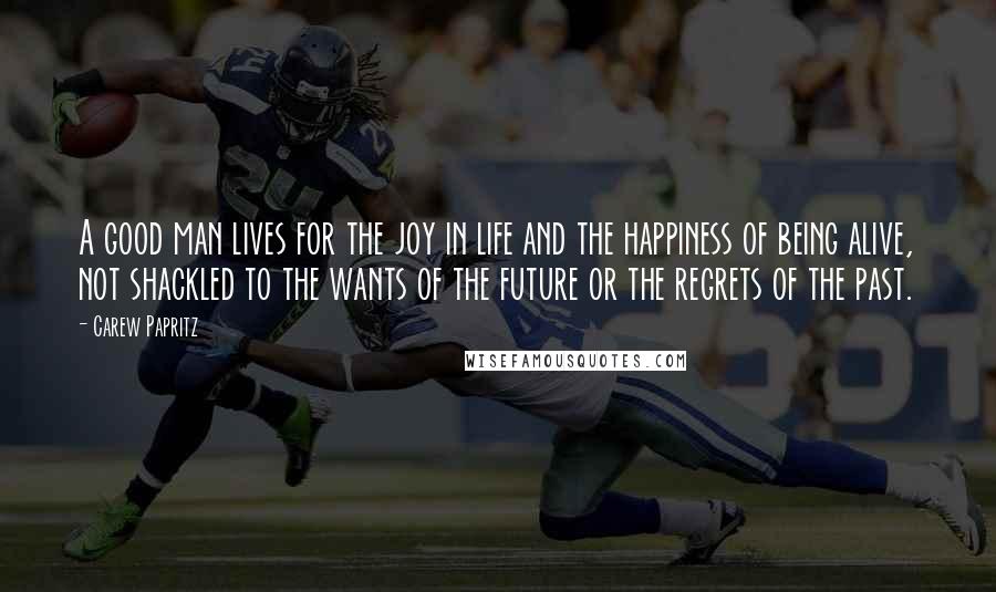 Carew Papritz Quotes: A good man lives for the joy in life and the happiness of being alive, not shackled to the wants of the future or the regrets of the past.