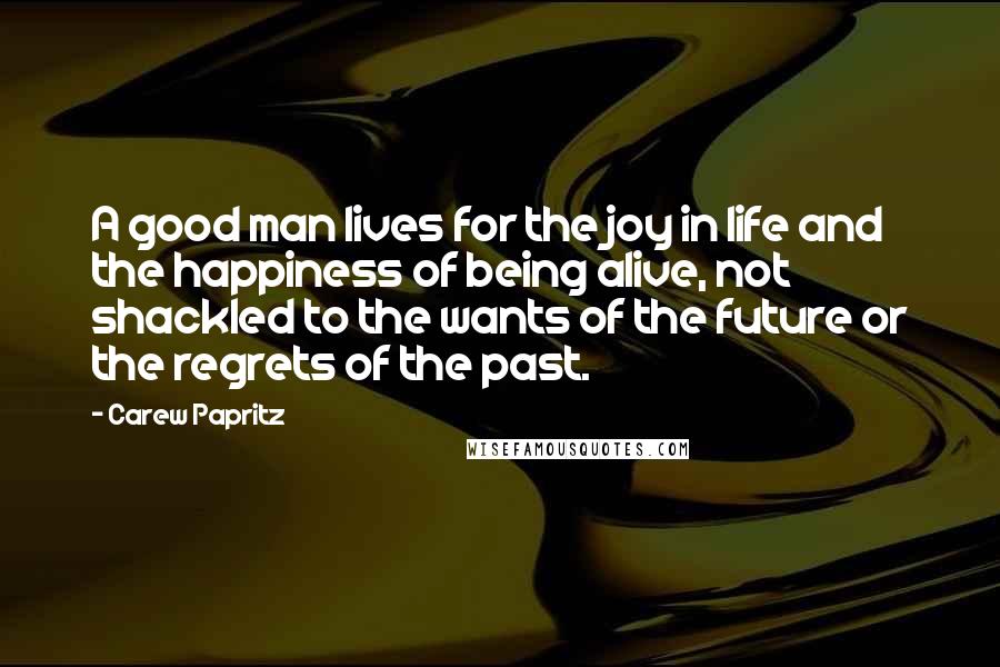 Carew Papritz Quotes: A good man lives for the joy in life and the happiness of being alive, not shackled to the wants of the future or the regrets of the past.