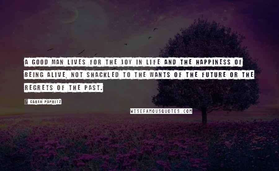 Carew Papritz Quotes: A good man lives for the joy in life and the happiness of being alive, not shackled to the wants of the future or the regrets of the past.