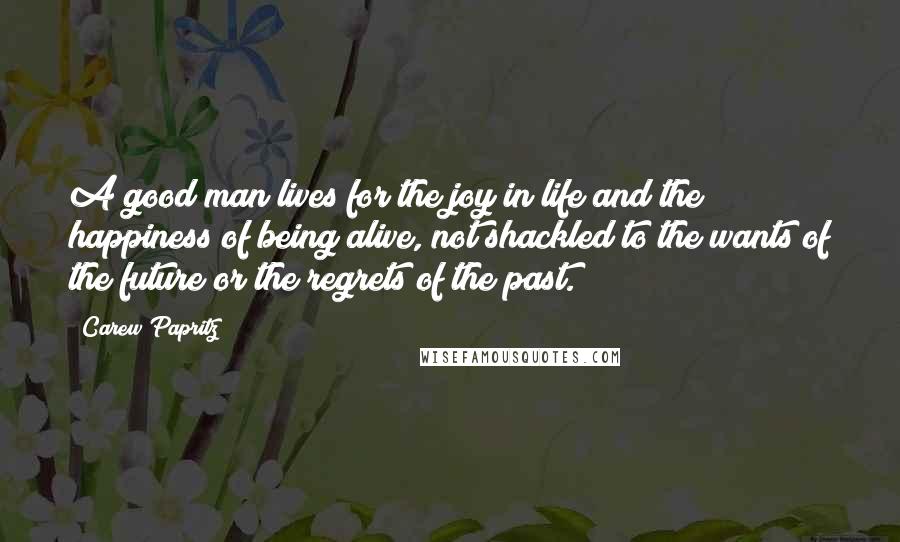 Carew Papritz Quotes: A good man lives for the joy in life and the happiness of being alive, not shackled to the wants of the future or the regrets of the past.