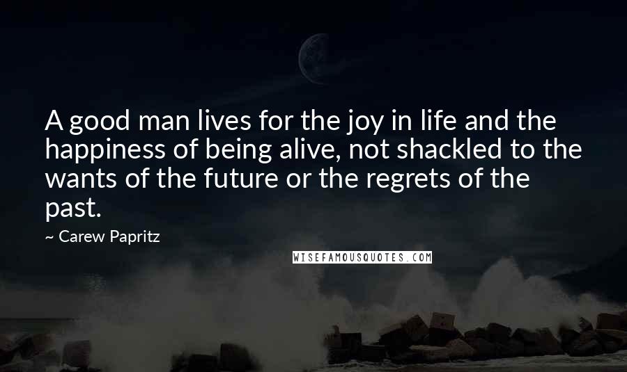 Carew Papritz Quotes: A good man lives for the joy in life and the happiness of being alive, not shackled to the wants of the future or the regrets of the past.