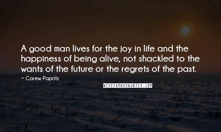 Carew Papritz Quotes: A good man lives for the joy in life and the happiness of being alive, not shackled to the wants of the future or the regrets of the past.