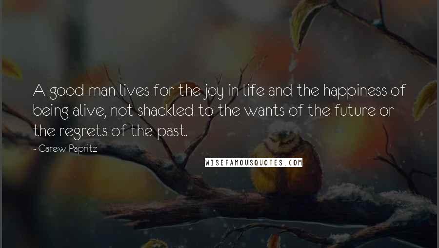 Carew Papritz Quotes: A good man lives for the joy in life and the happiness of being alive, not shackled to the wants of the future or the regrets of the past.