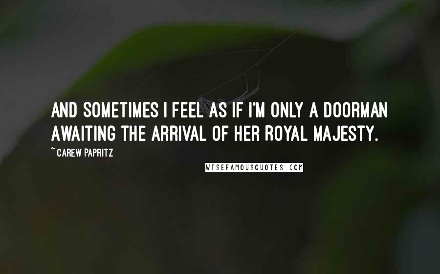 Carew Papritz Quotes: And Sometimes I Feel as if I'm Only a Doorman Awaiting the Arrival of her Royal Majesty.