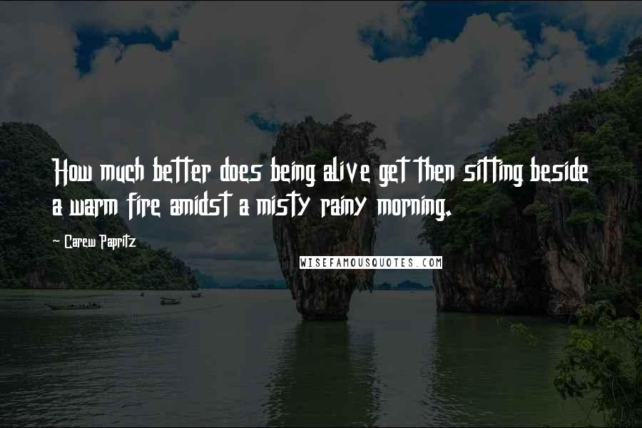 Carew Papritz Quotes: How much better does being alive get then sitting beside a warm fire amidst a misty rainy morning.