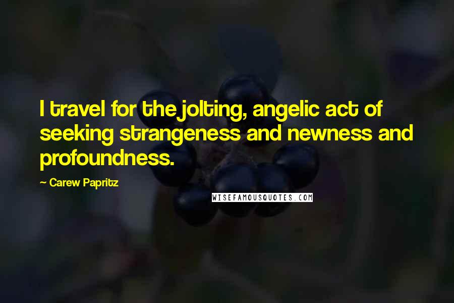 Carew Papritz Quotes: I travel for the jolting, angelic act of seeking strangeness and newness and profoundness.