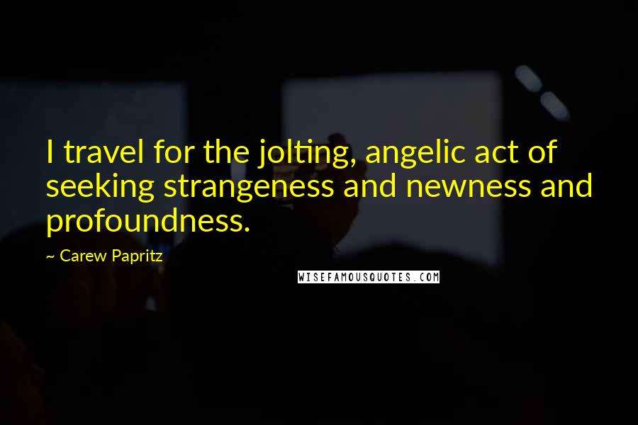 Carew Papritz Quotes: I travel for the jolting, angelic act of seeking strangeness and newness and profoundness.