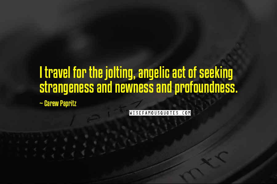 Carew Papritz Quotes: I travel for the jolting, angelic act of seeking strangeness and newness and profoundness.